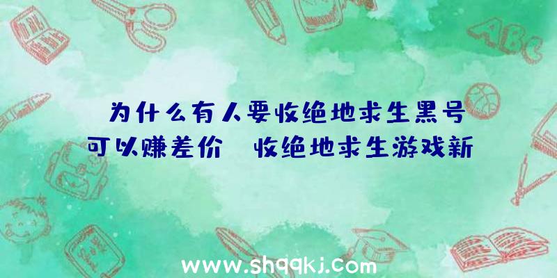 为什么有人要收绝地求生黑号？可以赚差价！（收绝地求生游戏新号的,为什么要收这一大家知道吗？）